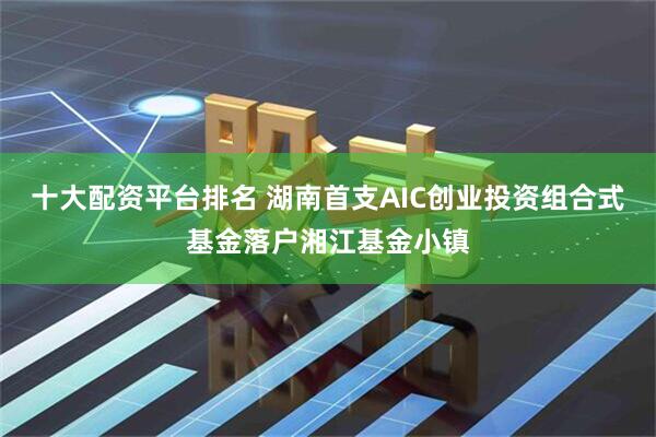 十大配资平台排名 湖南首支AIC创业投资组合式基金落户湘江基金小镇