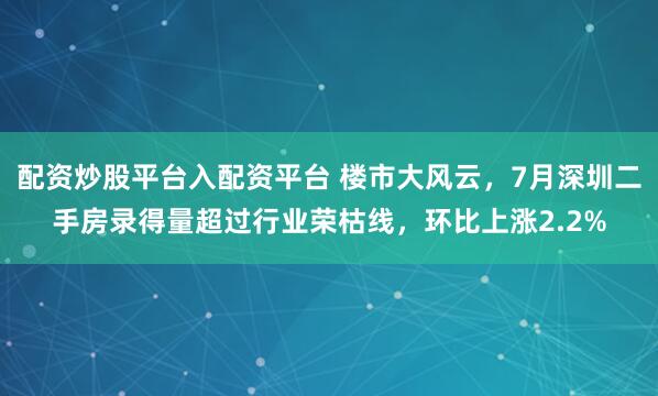 配资炒股平台入配资平台 楼市大风云，7月深圳二手房录得量超过行业荣枯线，环比上涨2.2%