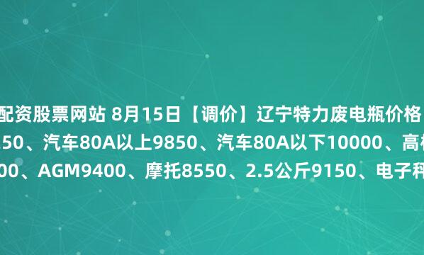 配资股票网站 8月15日【调价】辽宁特力废电瓶价格：电动9700、大干9250、汽车80A以上9850、汽车80A以下10000、高板9900、电轿9600、AGM9400、摩托8550、2.5公斤9150、电子秤+矿灯5900。（单位：元/吨）（2025年8月22日前到公司卸完车上浮100元/吨）