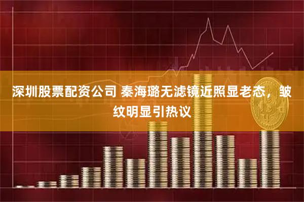 深圳股票配资公司 秦海璐无滤镜近照显老态，皱纹明显引热议