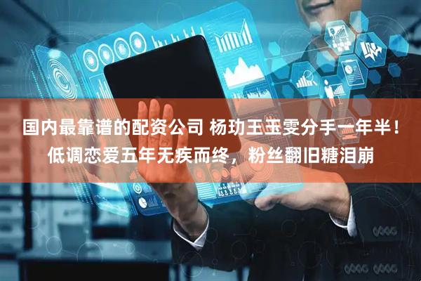 国内最靠谱的配资公司 杨玏王玉雯分手一年半！低调恋爱五年无疾而终，粉丝翻旧糖泪崩