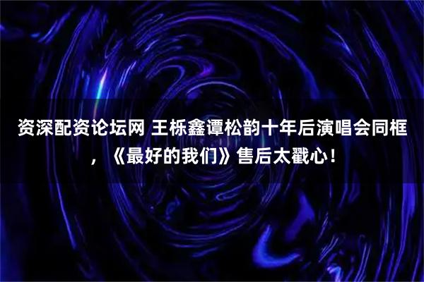 资深配资论坛网 王栎鑫谭松韵十年后演唱会同框，《最好的我们》售后太戳心！