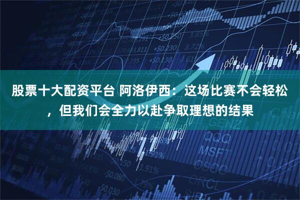 股票十大配资平台 阿洛伊西：这场比赛不会轻松，但我们会全力以赴争取理想的结果