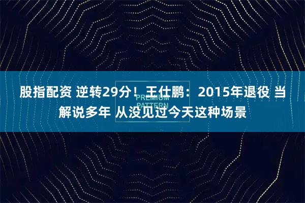 股指配资 逆转29分！王仕鹏：2015年退役 当解说多年 从没见过今天这种场景