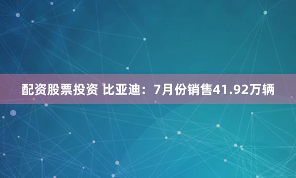 配资股票投资 比亚迪：7月份销售41.92万辆