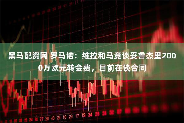 黑马配资网 罗马诺：维拉和马竞谈妥鲁杰里2000万欧元转会费，目前在谈合同